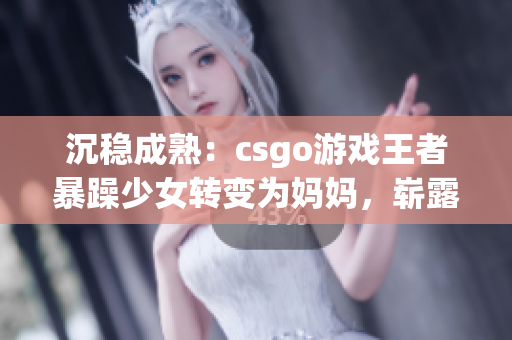 沉稳成熟：csgo游戏王者暴躁少女转变为妈妈，崭露新风采