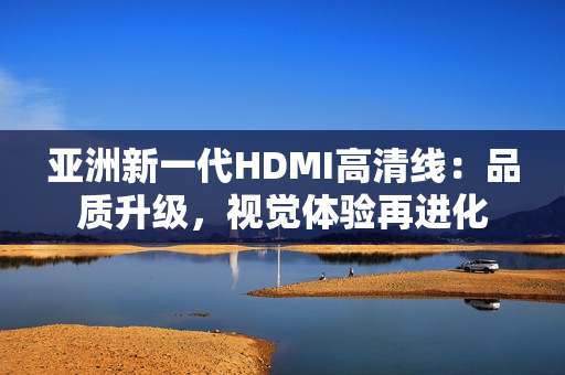 亚洲新一代HDMI高清线：品质升级，视觉体验再进化