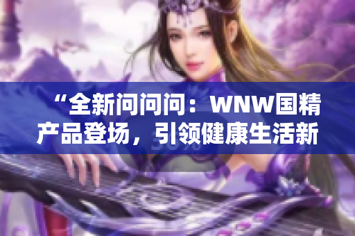 “全新问问问：WNW国精产品登场，引领健康生活新潮流！”