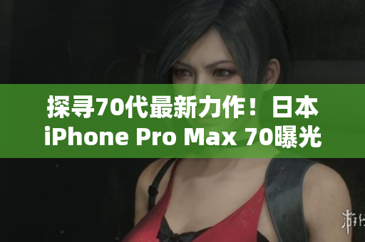 探寻70代最新力作！日本iPhone Pro Max 70曝光，引领智能手机新潮流