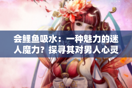 会鲤鱼吸水：一种魅力的迷人魔力？探寻其对男人心灵的影响