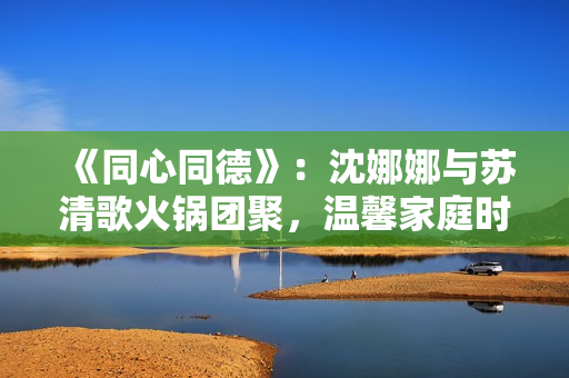 《同心同德》：沈娜娜与苏清歌火锅团聚，温馨家庭时光散发幸福氛围