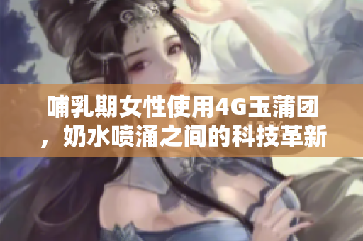 哺乳期女性使用4G玉蒲团，奶水喷涌之间的科技革新