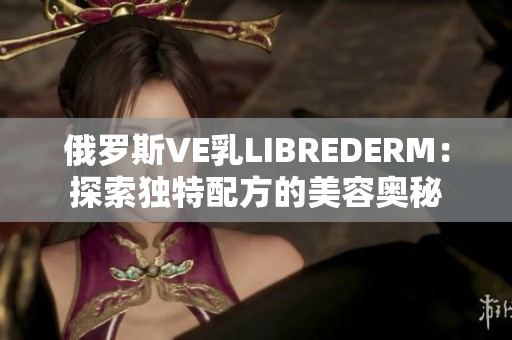 俄罗斯VE乳LIBREDERM：探索独特配方的美容奥秘