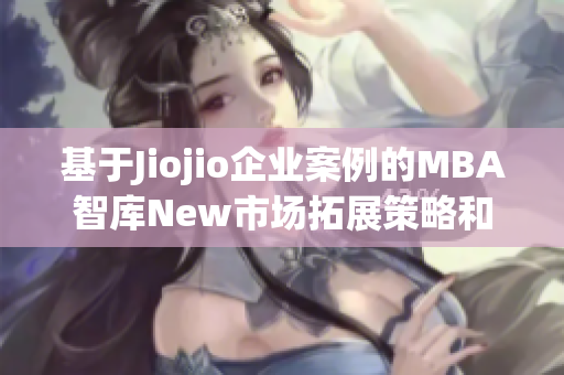 基于Jiojio企业案例的MBA智库New市场拓展策略和管理实践研究