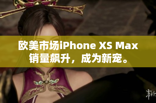 欧美市场iPhone XS Max销量飙升，成为新宠。