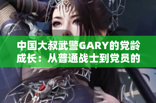 中国大叔武警GARY的党龄成长：从普通战士到党员的奋斗历程