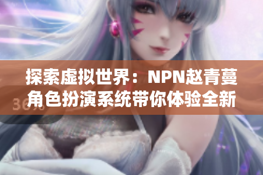 探索虚拟世界：NPN赵青蔓角色扮演系统带你体验全新游戏世界