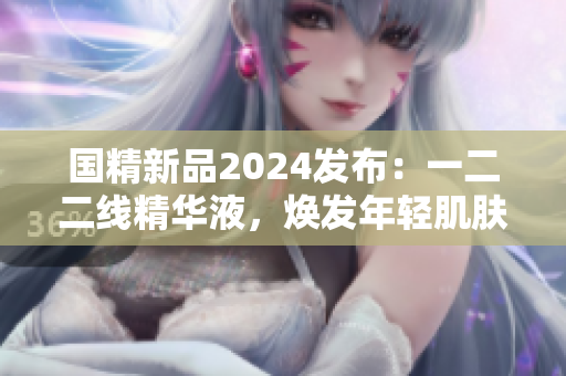 国精新品2024发布：一二二线精华液，焕发年轻肌肤新活力