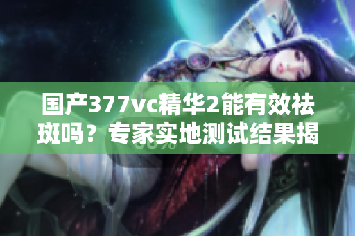 国产377vc精华2能有效祛斑吗？专家实地测试结果揭秘