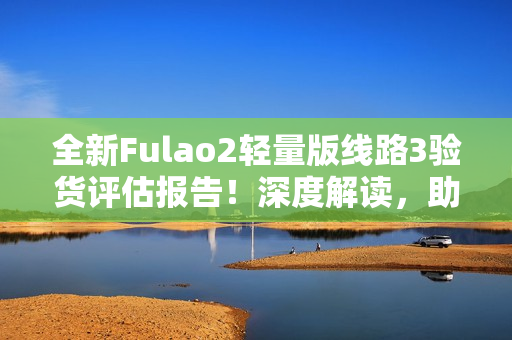 全新Fulao2轻量版线路3验货评估报告！深度解读，助你轻松选购