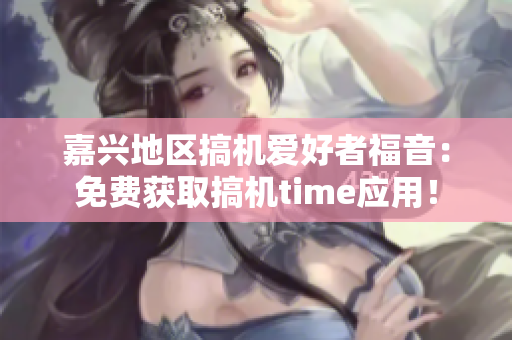 嘉兴地区搞机爱好者福音：免费获取搞机time应用！