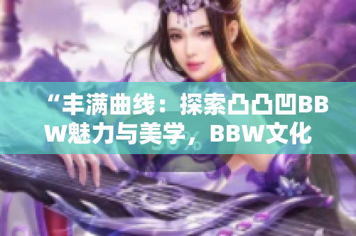 “丰满曲线：探索凸凸凹BBW魅力与美学，BBW文化的重要性与影响”