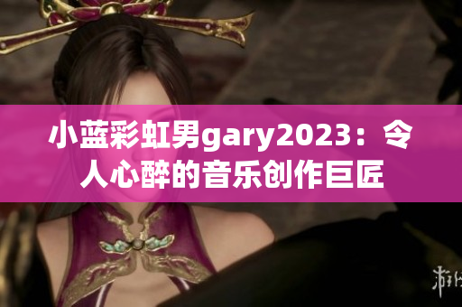 小蓝彩虹男gary2023：令人心醉的音乐创作巨匠