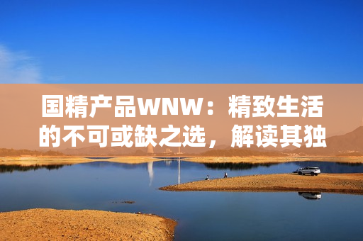 国精产品WNW：精致生活的不可或缺之选，解读其独特魅力与品质保障