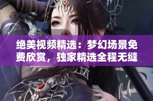 绝美视频精选：梦幻场景免费欣赏，独家精选全程无缝播放，美梦随心畅享