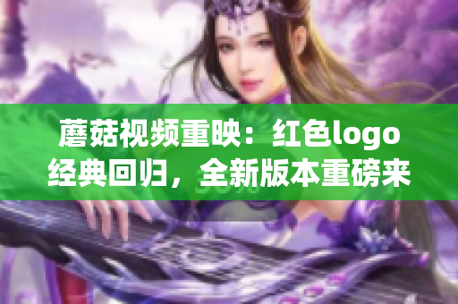 蘑菇视频重映：红色logo经典回归，全新版本重磅来袭！