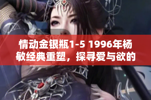 情动金银瓶1-5 1996年杨敏经典重塑，探寻爱与欲的迷离世界