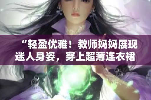 “轻盈优雅！教师妈妈展现迷人身姿，穿上超薄连衣裙登场！”