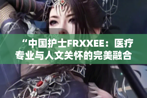 “中国护士FRXXEE：医疗专业与人文关怀的完美融合”