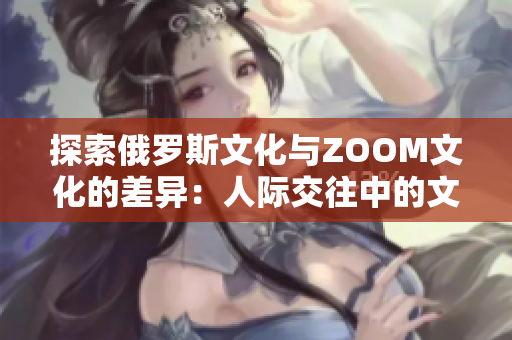 探索俄罗斯文化与ZOOM文化的差异：人际交往中的文化观念与行为习惯对比