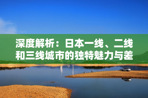 深度解析：日本一线、二线和三线城市的独特魅力与差异