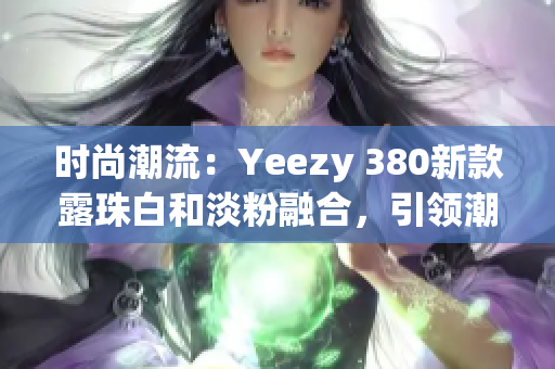 时尚潮流：Yeezy 380新款露珠白和淡粉融合，引领潮流风向