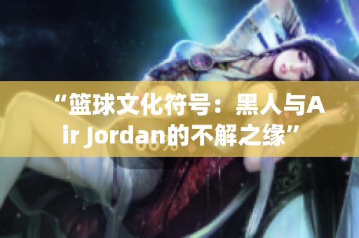 “篮球文化符号：黑人与Air Jordan的不解之缘”