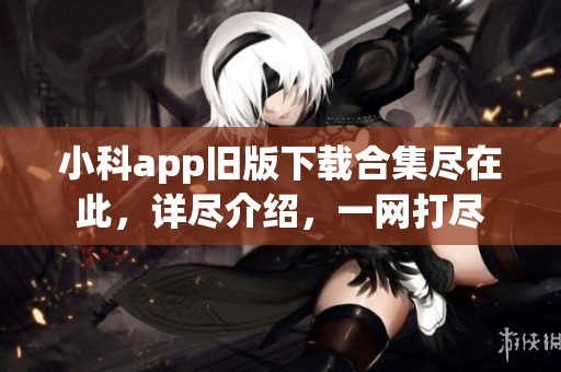 小科app旧版下载合集尽在此，详尽介绍，一网打尽