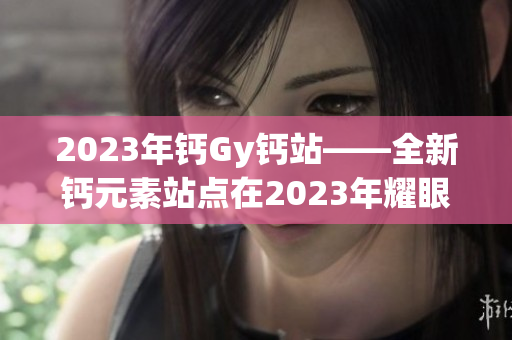 2023年钙Gy钙站——全新钙元素站点在2023年耀眼登场