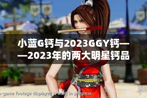 小蓝G钙与2023GGY钙——2023年的两大明星钙品对比评测