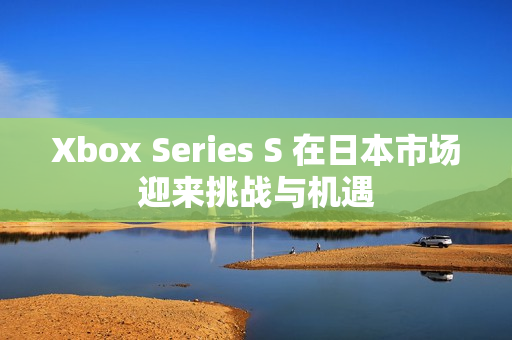 Xbox Series S 在日本市场迎来挑战与机遇