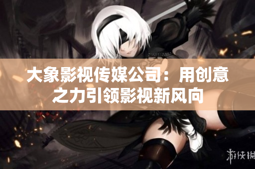 大象影视传媒公司：用创意之力引领影视新风向