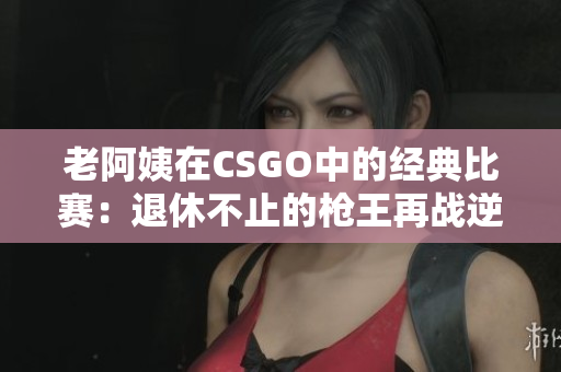 老阿姨在CSGO中的经典比赛：退休不止的枪王再战逆境