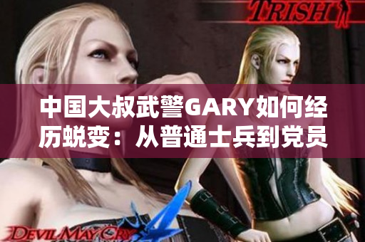 中国大叔武警GARY如何经历蜕变：从普通士兵到党员的成长历程