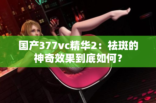 国产377vc精华2：祛斑的神奇效果到底如何？