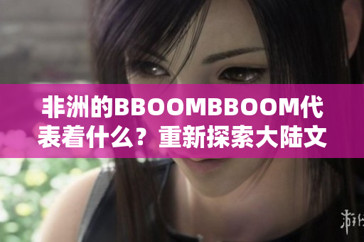 非洲的BBOOMBBOOM代表着什么？重新探索大陆文化的力量