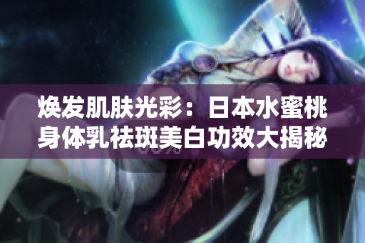 焕发肌肤光彩：日本水蜜桃身体乳祛斑美白功效大揭秘