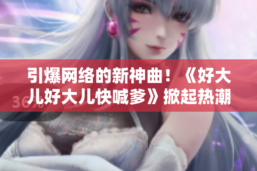 引爆网络的新神曲！《好大儿好大儿快喊爹》掀起热潮