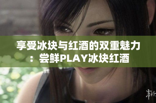 享受冰块与红酒的双重魅力：尝鲜PLAY冰块红酒