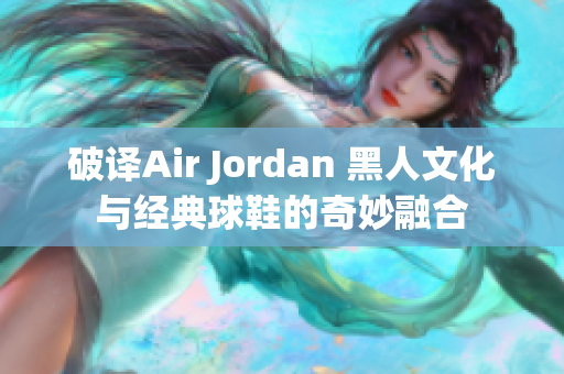 破译Air Jordan 黑人文化与经典球鞋的奇妙融合