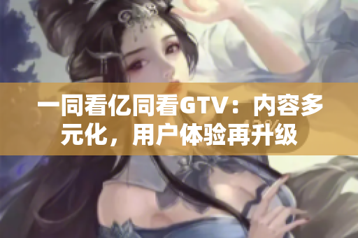 一同看亿同看GTV：内容多元化，用户体验再升级