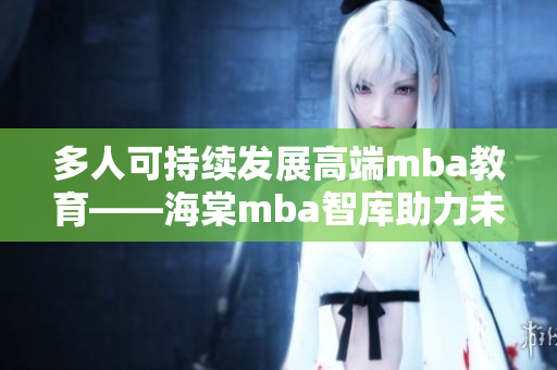 多人可持续发展高端mba教育——海棠mba智库助力未来领袖成长