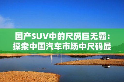 国产SUV中的尺码巨无霸：探索中国汽车市场中尺码最大的SUV