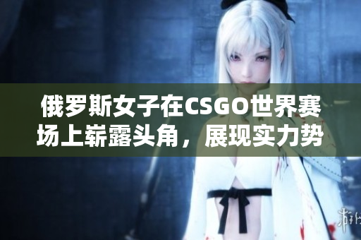 俄罗斯女子在CSGO世界赛场上崭露头角，展现实力势不可挡