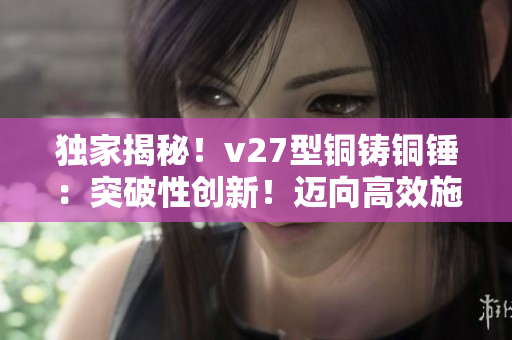 独家揭秘！v27型铜铸铜锤：突破性创新！迈向高效施工的必备利器！