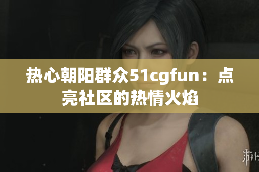 热心朝阳群众51cgfun：点亮社区的热情火焰