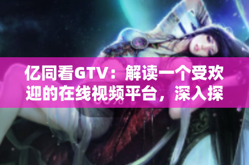 亿同看GTV：解读一个受欢迎的在线视频平台，深入探索其特色和影响