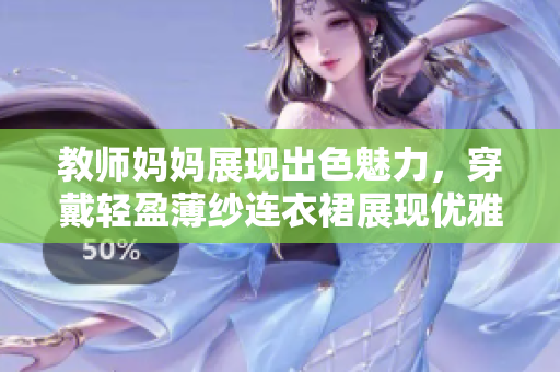 教师妈妈展现出色魅力，穿戴轻盈薄纱连衣裙展现优雅风采