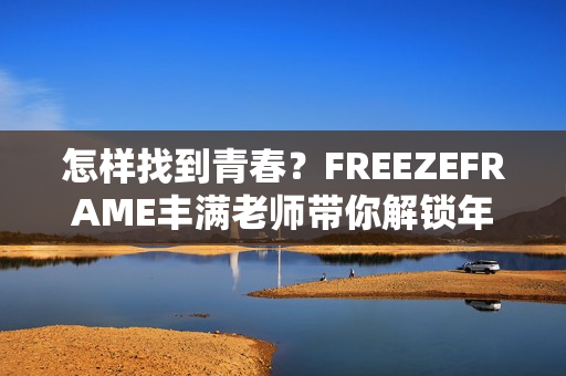 怎样找到青春？FREEZEFRAME丰满老师带你解锁年轻秘诀